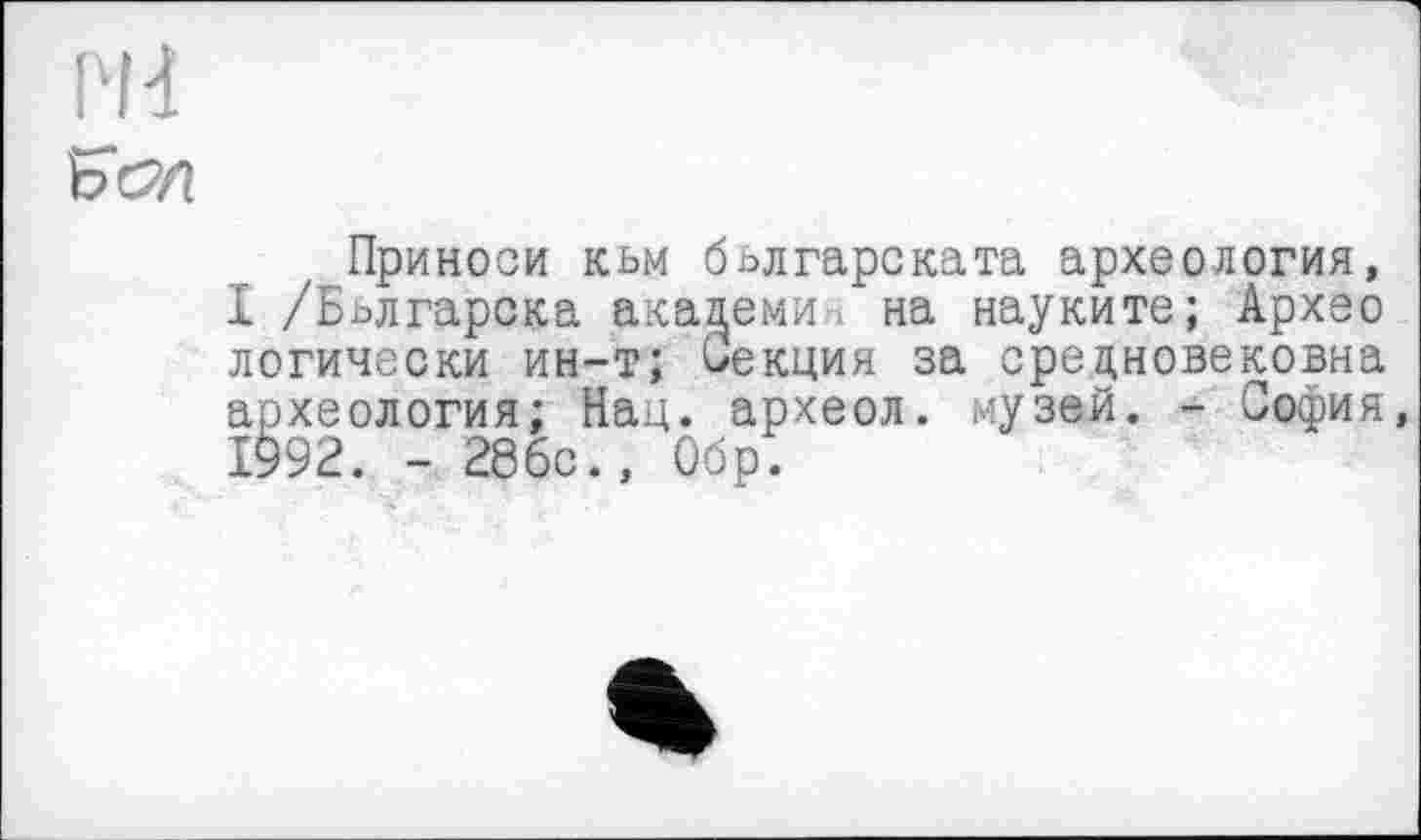 ﻿PH
ЬСУІ
Приноси кьм бьлгарската археология, І /Бьлгарска акацеми на науките; Архео логически ин-т; Секция за средновековна археология; Нац. археол. музей. - София, 1992. - 28бс., Обр.